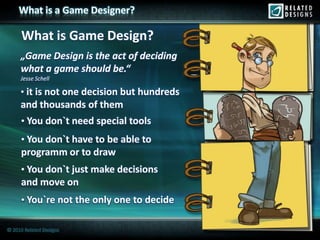 What is a Game Designer?

      What is Game Design?
     „Game Design is the act of deciding
     what a game should be.“
     Jesse Schell

     • it is not one decision but hundreds
     and thousands of them
     • You don`t need special tools
     • You don`t have to be able to
     programm or to draw
     • You don`t just make decisions
     and move on
     • You`re not the only one to decide

© 2010 Related Designs
 