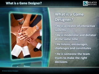 What is a Game Designer?


                                What is a Game
                                Designer?
                                • He is a creater of interactive
                                systems
                                • He is moderator and dictator
                                at the same time
                                • He listens, encourages,
                                challenges and constitutes
                                • He is someone the team
                                trusts to make the right
                                decisions

© 2010 Related Designs
 