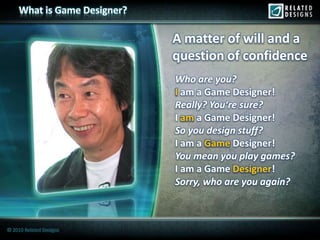 What is Game Designer?

                              A matter of will and a
                              question of confidence
                              Who are you?
                              I am a Game Designer!
                              Really? You‘re sure?
                              I am a Game Designer!
                              So you design stuff?
                              I am a Game Designer!
                              You mean you play games?
                              I am a Game Designer
                                           Designer!
                              Sorry, who are you again?



© 2010 Related Designs
 