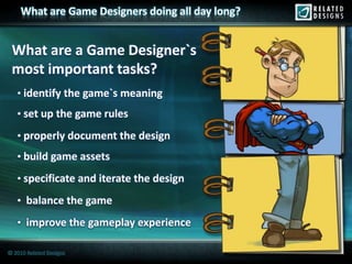 What are Game Designers doing all day long?


 What are a Game Designer`s
 most important tasks?
   • identify the game`s meaning
   • set up the game rules

   • properly document the design
   • build game assets

   • specificate and iterate the design

   • balance the game

   • improve the gameplay experience

© 2010 Related Designs
 