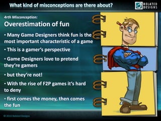 What kind of misconceptions are there about?

4rth Misconception:
Overestimation of fun
• Many Game Designers think fun is the
most important characteristic of a game
• This is a gamer‘s perspective
• Game Designers love to pretend
they‘re gamers
• but they‘re not!
• With the rise of F2P games it‘s hard
to deny
• first comes the money, then comes
the fun
© 2010 Related Designs
 