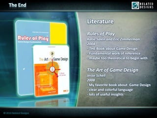 The End


                         Literature
                         Rules of Play
                         Katie Salen and Eric Zimmerman
                         2004
                         - THE Book about Game Design
                         - Fundamental work of reference
                         - maybe too theoretical to begin with


                         The Art of Game Design
                         Jesse Schell
                         2008
                         - My favorite book about Game Design
                         - clear and colorful language
                         - lots of useful insights



© 2010 Related Designs
 