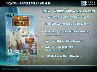 Projects – ANNO 1701 / 1701 A.D.

                              2004 – 2009: The ANNO years
                              ● Developing first AAA title for Sunflowers

                              ● Team Size was ramped up from 10 to 40+

                              ● Best selling PC game in 2006 in Germany
                                (Media Control)

                              ● Avg. Press Ratio: 89% in Germany

                              ● Avg. int. Press Ratio: 78%
                                (gamerankings.com)

                              ● Collected more than 50 Awards



© 2010 Related Designs
 