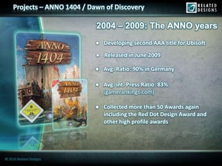 Projects – ANNO 1404 / Dawn of Discovery

                              2004 – 2009: The ANNO years
                              ● Developing second AAA title for Ubisoft
                              ● Released in June 2009

                              ● Avg. Ratio: 90% in Germany

                              ● Avg. int. Press Ratio: 83%
                                (gamerankings.com)

                              ● Collected more than 50 Awards again
                                including the Red Dot Design Award and
                                other high profile awards




© 2010 Related Designs
 