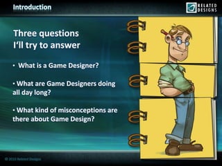Introduction


     Three questions
     I‘ll try to answer
    • What is a Game Designer?

    • What are Game Designers doing
    all day long?

    • What kind of misconceptions are
    there about Game Design?




© 2010 Related Designs
 