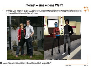 Internet – eine eigene Welt? Mythos: Das Internet ist ein „Cyberspace“, in dem Menschen ihren Körper hinter sich lassen und neue Identitäten schaffen könnten  Aber: Wie wird Identität im Internet tatsächlich abgebildet?  