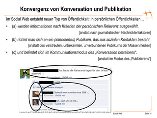 Konvergenz von Konversation und Publikation Im Social Web entsteht neuer Typ von Öffentlichkeit: In persönlichen Öffentlichkeiten… (a)  werden Informationen   nach Kriterien der persönlichen Relevanz ausgewählt , [anstatt nach journalistischen Nachrichtenfaktoren] (b)  richtet   man   sich an ein (intendiertes) Publikum, das aus sozialen Kontakten besteht , [anstatt des verstreuten, unbekannten, unverbundenen Publikums der Massenmedien] (c)  und befindet sich im Kommunikationsmodus des „Konversation betreibens“. [anstatt im Modus des „Publizierens“] 