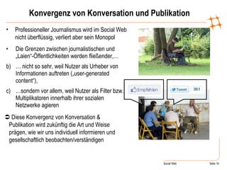 Konvergenz von Konversation und Publikation Die Grenzen zwischen journalistischen und „Laien“-Öffentlichkeiten werden fließender,… …  nicht so sehr, weil Nutzer als Urheber von Informationen auftreten („user-generated content“), … sondern vor allem, weil Nutzer als Filter bzw. Multiplikatoren innerhalb ihrer sozialen Netzwerke agieren Professioneller Journalismus wird im Social Web nicht überflüssig, verliert aber sein Monopol    Diese Konvergenz von Konversation & Publikation wird zukünftig die Art und Weise prägen, wie wir uns individuell informieren und gesellschaftlich beobachten/verständigen +1, Fav-Stern, Retweet 