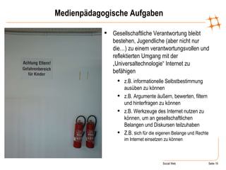 Medienpädagogische Aufgaben Gesellschaftliche Verantwortung bleibt bestehen, Jugendliche (aber nicht nur die…) zu einem verantwortungsvollen und reflektierten Umgang mit der „Universaltechnologie“ Internet zu befähigen z.B. informationelle Selbstbestimmung ausüben zu können z.B. Argumente äußern, bewerten, filtern und hinterfragen zu können z.B. Werkzeuge des Internet nutzen zu können, um an gesellschaftlichen Belangen und Diskursen teilzuhaben Z.B. s ich für die eigenen Belange und Rechte im Internet einsetzen zu können 