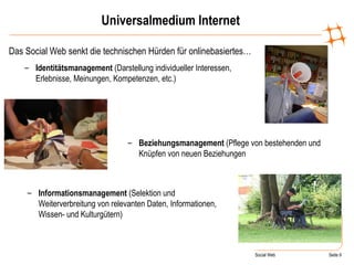 Universalmedium Internet Das Social Web senkt die technischen Hürden für onlinebasiertes… Identitätsmanagement  (Darstellung individueller Interessen, Erlebnisse, Meinungen, Kompetenzen, etc.) Beziehungsmanagement  (Pflege von bestehenden und Knüpfen von neuen Beziehungen Informationsmanagement  (Selektion und Weiterverbreitung von relevanten Daten, Informationen, Wissen- und Kulturgütern) 