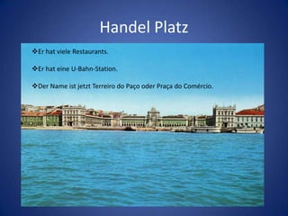 Handel Platz
Er hat viele Restaurants.
Er hat eine U-Bahn-Station.
Der Name ist jetzt Terreiro do Paço oder Praça do Comércio.

 