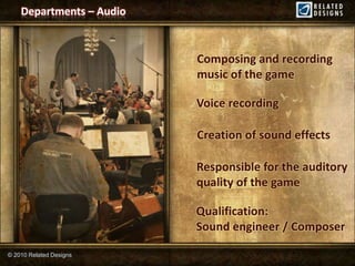 Departments – Audio



                          Composing and recording
                          music of the game

                          Voice recording

                          Creation of sound effects

                          Responsible for the auditory
                          quality of the game

                          Qualification:
                          Sound engineer / Composer

© 2010 Related Designs
 
