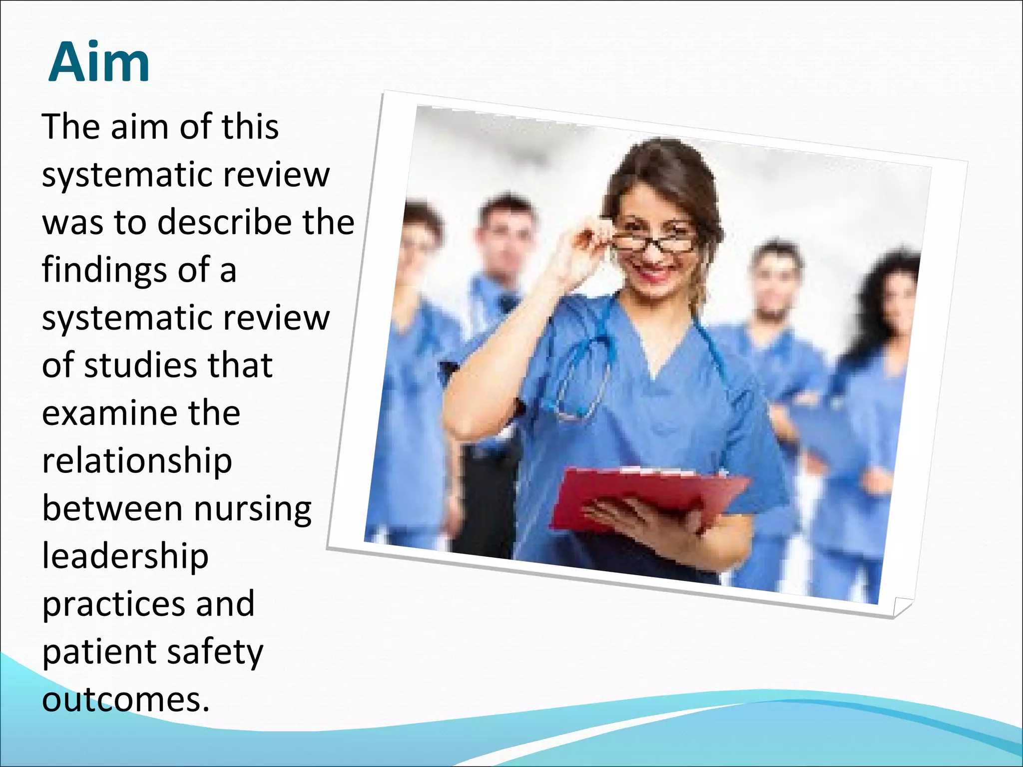 The aim of this
systematic review
was to describe the
findings of a
systematic review
of studies that
examine the
relationship
between nursing
leadership
practices and
patient safety
outcomes.
Aim