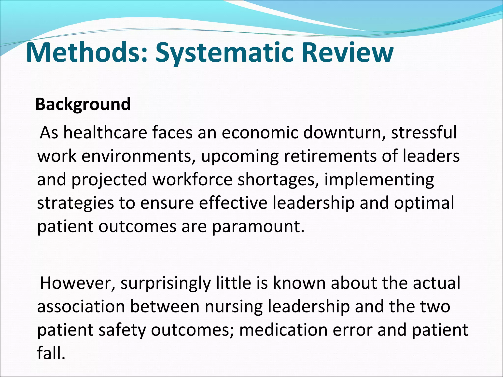 Methods: Systematic Review
Background
As healthcare faces an economic downturn, stressful
work environments, upcoming retirements of leaders
and projected workforce shortages, implementing
strategies to ensure effective leadership and optimal
patient outcomes are paramount.
However, surprisingly little is known about the actual
association between nursing leadership and the two
patient safety outcomes; medication error and patient
fall.