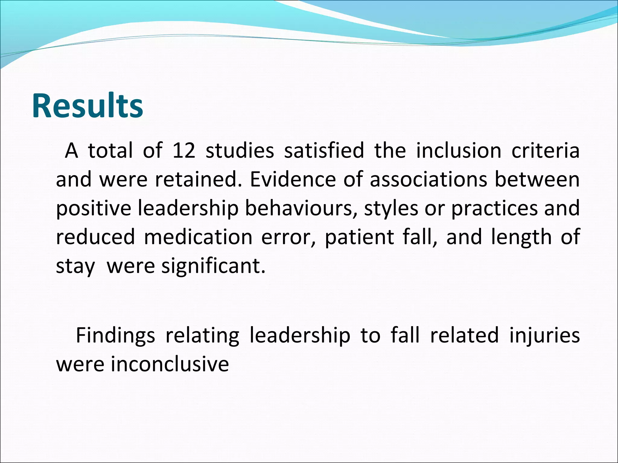 Results
A total of 12 studies satisfied the inclusion criteria
and were retained. Evidence of associations between
positive leadership behaviours, styles or practices and
reduced medication error, patient fall, and length of
stay were significant.
Findings relating leadership to fall related injuries
were inconclusive