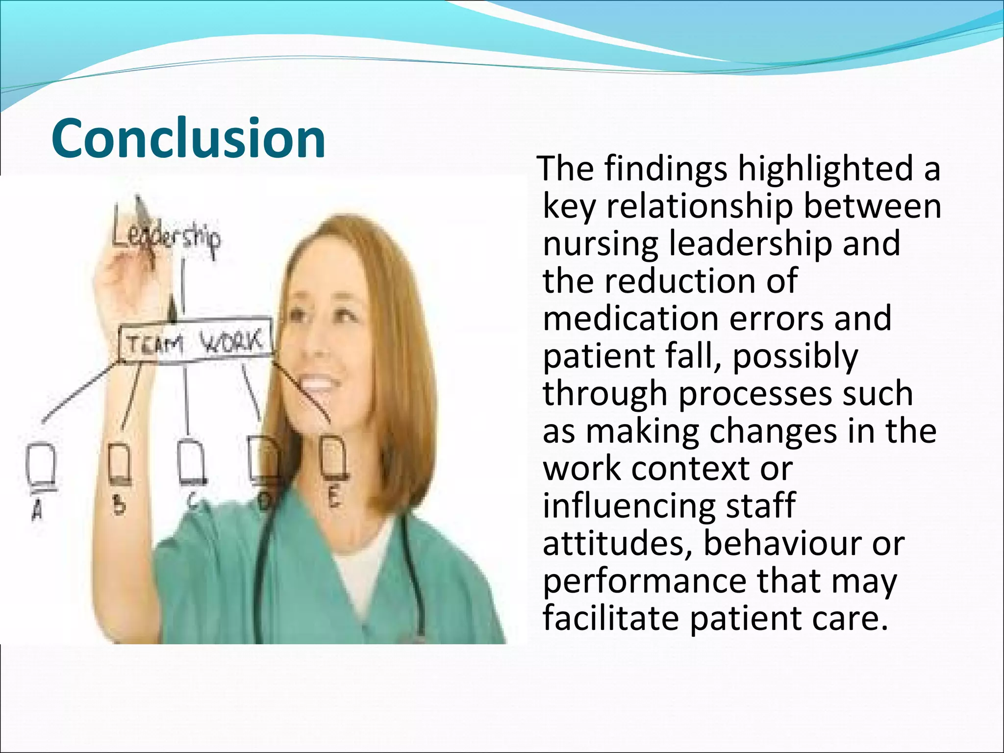 Conclusion The findings highlighted a
key relationship between
nursing leadership and
the reduction of
medication errors and
patient fall, possibly
through processes such
as making changes in the
work context or
influencing staff
attitudes, behaviour or
performance that may
facilitate patient care.