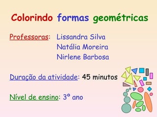 Colorindo formas geométricas
Professoras: Lissandra Silva
             Natália Moreira
             Nirlene Barbosa

Duração da atividade: 45 minutos

Nível de ensino: 3º ano
 