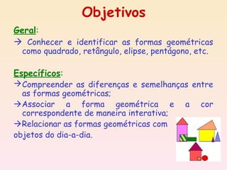 Objetivos
Geral:
 Conhecer e identificar as formas geométricas
  como quadrado, retângulo, elipse, pentágono, etc.

Específicos:
 Compreender as diferenças e semelhanças entre
  as formas geométricas;
Associar a forma geométrica e a cor
  correspondente de maneira interativa;
Relacionar as formas geométricas com
objetos do dia-a-dia.
 