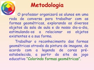 Metodologia
     O professor organizará os alunos em uma
roda de conversa para trabalhar com as
formas geométricas, explorando os diversos
objetos da sala de aula e do nosso dia-a-dia,
estimulando-os a relacionar os objetos
existentes e a sua forma.
   Trabalhar o reconhecimento das formas
geométricas através da pintura de imagens, de
acordo com a legenda de cores pré-
estabelecida, a partir do site de jogo
educativo “Colorindo formas geométricas”.
 