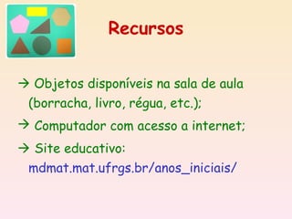 Recursos


 Objetos disponíveis na sala de aula
 (borracha, livro, régua, etc.);
 Computador com acesso a internet;
 Site educativo:
 mdmat.mat.ufrgs.br/anos_iniciais/
 