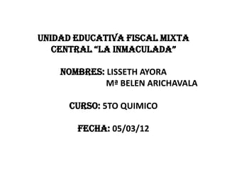 UNIDAD EDUCATIVA FISCAL MIXTA
   CENTRAL “LA INMACULADA”

    NOMBRES: LISSETH AYORA
             Mª BELEN ARICHAVALA

      CURSO: 5TO QUIMICO

       FECHA: 05/03/12
 