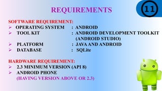 REQUIREMENTS
SOFTWARE REQUIREMENT:
 OPERATING SYSTEM : ANDROID
 TOOL KIT : ANDROID DEVELOPMENT TOOLKIT
(ANDROID STUDIO)
 PLATFORM : JAVAAND ANDROID
 DATABASE : SQLite
HARDWARE REQUIREMENT:
 2.3 MINIMUM VERSION (API 8)
 ANDROID PHONE
(HAVING VERSION ABOVE OR 2.3)
 