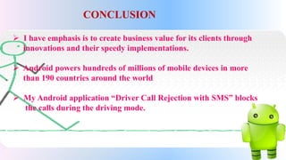 CONCLUSION
 I have emphasis is to create business value for its clients through
innovations and their speedy implementations.
 Android powers hundreds of millions of mobile devices in more
than 190 countries around the world
 My Android application “Driver Call Rejection with SMS” blocks
the calls during the driving mode.
 