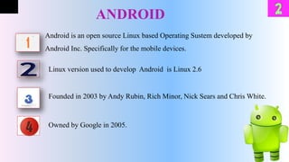 ANDROID
Android is an open source Linux based Operating Sustem developed by
Android Inc. Specifically for the mobile devices.
Linux version used to develop Android is Linux 2.6
Founded in 2003 by Andy Rubin, Rich Minor, Nick Sears and Chris White.
Owned by Google in 2005.
 