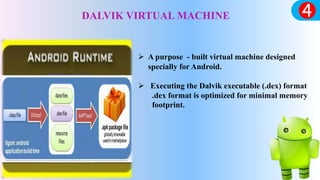 DALVIK VIRTUAL MACHINE
 A purpose - built virtual machine designed
specially for Android.
 Executing the Dalvik executable (.dex) format
.dex format is optimized for minimal memory
footprint.
 