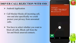 DRIVER CALL REJECTION WITH SMS
 Android Application
 Call blocker blocks all incoming call,
sms and also specifically we could
protect your privacy from unwanted
calls.
 You have to select whether you want to
block all calls, Block call from the
list and block unsaved contacts.
 