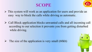 SCOPE
 This system will work as an application for users and provide an
easy way to block the calls while driving as automatic.
 Call Block application blocks unwanted calls and all incoming call
according to our selection it prevents you from getting disturbed
while driving.
 The size of the application is very small (60kb)
 