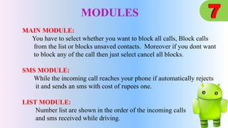 MODULES
MAIN MODULE:
You have to select whether you want to block all calls, Block calls
from the list or blocks unsaved contacts. Moreover if you dont want
to block any of the call then just select cancel all blocks.
SMS MODULE:
While the incoming call reaches your phone if automatically rejects
it and sends an sms with cost of rupees one.
LIST MODULE:
Number list are shown in the order of the incoming calls
and sms received while driving.
 