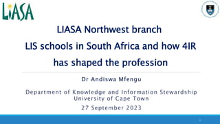 LIASA Northwest branch
LIS schools in South Africa and how 4IR
has shaped the profession
Dr Andiswa Mfengu
Department of Knowledge and Information Stewardship
University of Cape Town
27 September 2023
1
 