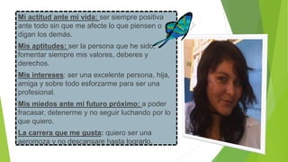 Mi actitud ante mi vida: ser siempre positiva
ante todo sin que me afecte lo que piensen o
digan los demás.
Mis aptitudes: ser la persona que he sido,
fomentar siempre mis valores, deberes y
derechos.

Mis intereses: ser una excelente persona, hija,
amiga y sobre todo esforzarme para ser una
profesional.
Mis miedos ante mi futuro próximo: a poder
fracasar, detenerme y no seguir luchando por lo
que quiero.
La carrera que me gusta: quiero ser una
aeromoza y no descansare hasta lograrlo.

 