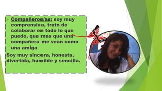 

Compañeros/as: soy muy
comprensiva, trato de
colaborar en todo lo que
puedo, que mas que una
compañera me vean como
una amiga

Soy muy sincera, honesta,
divertida, humilde y sencilla.

 