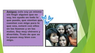 

Amigos: solo soy yo misma
sin fingir alguien que no
soy, les ayudo en todo lo
que puedo, que sientan que
cuentan con migo para lo
que sea, estaré con ellos
en las buenas y en las
malas. Soy muy chévere y
divertida. Trato de que se
la pasen muy bien con
migo.

 