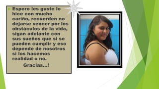 

Espero les guste lo
hice con mucho
cariño, recuerden no
dejarse vencer por los
obstáculos de la vida,
sigan adelante con
sus sueños que si se
pueden cumplir y eso
depende de nosotros
si los hacemos
realidad o no.
Gracias…!

 