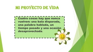 MI PROYECTO DE VIDA


Cuatro cosas hay que nunca
vuelven: una bala disparada,
una palabra hablada, un
tiempo pasado y una ocasión
desaprovechada.

 