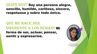 Quien soy? Soy una persona alegre,
sencilla, humilde, cariñosa, sincera,
respetuosa y sobre todo única.

Que me hace ser
diferente a los demás? Mi
forma de ser, actuar, pensar,
sentir y expresarme.

 