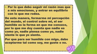 

Por lo que debo seguir mi razón mas que
a mis emociones, y entrar en equilibrio
con lo que me rodea.

De esta manera, formarme mi percepción
del mundo, el control sobre mi, el ser
humilde es la forma en que me conozco,
por lo que me doy cuenta que nadie es
como yo, nadie piensa como yo, nadie
siente lo que yo siento.

Por que para ser humilde con migo, debo
aceptarme tal como soy, me guste o no.

 