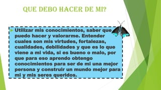 Que debo hacer de mi?


Utilizar mis conocimientos, saber que
puedo hacer y valorarme. Entender
cuales son mis virtudes, fortalezas,
cualidades, debilidades y que es lo que
viene a mi vida, si es bueno o malo, por
que para eso aprendo obtengo
conocimientos para ser de mi una mejor
persona y construir un mundo mejor para
mi y mis seres queridos.

 