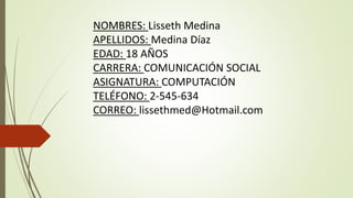 NOMBRES: Lisseth Medina
APELLIDOS: Medina Díaz
EDAD: 18 AÑOS
CARRERA: COMUNICACIÓN SOCIAL
ASIGNATURA: COMPUTACIÓN
TELÉFONO: 2-545-634
CORREO: lissethmed@Hotmail.com