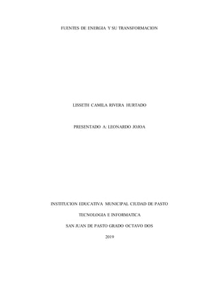 FUENTES DE ENERGIA Y SU TRANSFORMACION
LISSETH CAMILA RIVERA HURTADO
PRESENTADO A: LEONARDO JOJOA
INSTITUCION EDUCATIVA MUNICIPAL CIUDAD DE PASTO
TECNOLOGIA E INFORMATICA
SAN JUAN DE PASTO GRADO OCTAVO DOS
2019
 
