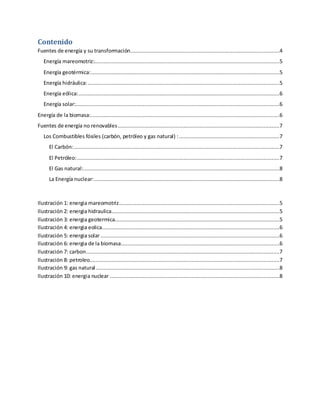 Contenido
Fuentes de energía y su transformación...............................................................................................4
Energía mareomotriz:......................................................................................................................5
Energía geotérmica:........................................................................................................................5
Energía hidráulica:..........................................................................................................................5
Energía eólica:................................................................................................................................6
Energía solar:..................................................................................................................................6
Energía de la biomasa:........................................................................................................................6
Fuentes de energía no renovables.......................................................................................................7
Los Combustibles fósiles (carbón, petróleo y gas natural) :................................................................7
El Carbón:...................................................................................................................................7
El Petróleo:.................................................................................................................................7
El Gas natural:.............................................................................................................................8
La Energía nuclear:......................................................................................................................8
Ilustración 1: energia mareomotriz......................................................................................................5
Ilustración 2: energia hidraulica...........................................................................................................5
Ilustración 3: energia geotermica.........................................................................................................5
Ilustración 4: energia eolica.................................................................................................................6
Ilustración 5: energia solar..................................................................................................................6
Ilustración 6: energia de la biomasa.....................................................................................................6
Ilustración 7: carbon...........................................................................................................................7
Ilustración 8: petroleo.........................................................................................................................7
Ilustración 9: gas natural.....................................................................................................................8
Ilustración 10: energia nuclear ............................................................................................................8
 