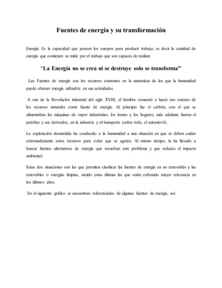 Fuentes de energía y su transformación
Energía: Es la capacidad que poseen los cuerpos para producir trabajo; es decir la cantidad de
energía que contienen se mide por el trabajo que son capaces de realizar.
“La Energía no se crea ni se destruye solo se transforma”
Las Fuentes de energía son los recursos existentes en la naturaleza de los que la humanidad
puede obtener energía utilizable en sus actividades.
A raíz de la Revolución industrial del siglo XVIII, el hombre comenzó a hacer uso extenso de
los recursos naturales como fuente de energía. Al principio fue el carbón, con el que se
alimentaban las máquinas de vapor industriales, los trenes y los hogares; más adelante fueron el
petróleo y sus derivados, en la industria y el transporte (sobre todo, el automóvil).
La explotación desmedida ha conducido a la humanidad a una situación en que se deben cuidar
extremadamente estos recursos para evitar que se agoten. Al mismo tiempo, la ha llevado a
buscar fuentes alternativas de energía que resuelvan este problema y que reduzca el impacto
ambiental.
Estas dos situaciones son las que permiten clasificar las fuentes de energía en no renovables y las
renovables o energías limpias, siendo estas últimas las que están cobrando mayor relevancia en
los últimos años.
En el siguiente gráfico se encuentran referenciadas de algunas fuentes de energía, así:
 