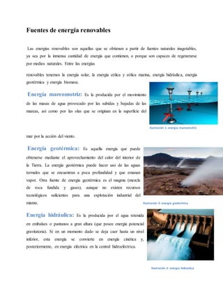 Fuentes de energía renovables
Las energías renovables son aquellas que se obtienen a partir de fuentes naturales inagotables,
ya sea por la inmensa cantidad de energía que contienen, o porque son capaces de regenerarse
por medios naturales. Entre las energías
renovables tenemos la energía solar, la energía eólica y eólica marina, energía hidráulica, energía
geotérmica y energía biomasa.
Energía mareomotriz: Es la producida por el movimiento
de las masas de agua provocado por las subidas y bajadas de las
mareas, así como por las olas que se originan en la superficie del
mar por la acción del viento.
Energía geotérmica: Es aquella energía que puede
obtenerse mediante el aprovechamiento del calor del interior de
la Tierra. La energía geotérmica puede hacer uso de las aguas
termales que se encuentran a poca profundidad y que emanan
vapor. Otra fuente de energía geotérmica es el magma (mezcla
de roca fundida y gases), aunque no existen recursos
tecnológicos suficientes para una explotación industrial del
mismo.
Energía hidráulica: Es la producida por el agua retenida
en embalses o pantanos a gran altura (que posee energía potencial
gravitatoria). Si en un momento dado se deja caer hasta un nivel
inferior, esta energía se convierte en energía cinética y,
posteriormente, en energía eléctrica en la central hidroeléctrica.
Ilustración 1: energia mareomotriz
Ilustración 3: energia geotermica
Ilustración 2: energia hidraulica
 