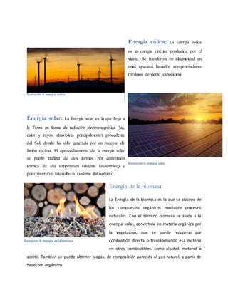 Energía eólica: La Energía eólica
es la energía cinética producida por el
viento. Se transforma en electricidad en
unos aparatos llamados aerogeneradores
(molinos de viento especiales).
Energía solar: La Energía solar es la que llega a
la Tierra en forma de radiación electromagnética (luz,
calor y rayos ultravioleta principalmente) procedente
del Sol, donde ha sido generada por un proceso de
fusión nuclear. El aprovechamiento de la energía solar
se puede realizar de dos formas: por conversión
térmica de alta temperatura (sistema fototérmico) y
por conversión fotovoltaica (sistema fotovoltaico.
Energía de la biomasa:
La Energía de la biomasa es la que se obtiene de
los compuestos orgánicos mediante procesos
naturales. Con el término biomasa se alude a la
energía solar, convertida en materia orgánica por
la vegetación, que se puede recuperar por
combustión directa o transformando esa materia
en otros combustibles, como alcohol, metanol o
aceite. También se puede obtener biogás, de composición parecida al gas natural, a partir de
desechos orgánicos
Ilustración 4: energia eolica
Ilustración 5: energia solar
Ilustración 6: energia de la biomasa
 