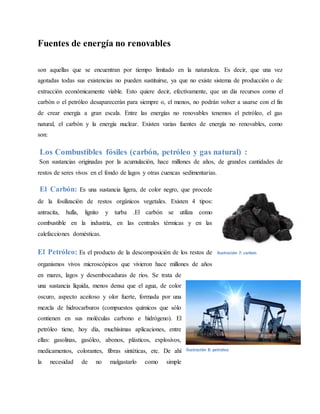 Fuentes de energía no renovables
son aquellas que se encuentran por tiempo limitado en la naturaleza. Es decir, que una vez
agotadas todas sus existencias no pueden sustituirse, ya que no existe sistema de producción o de
extracción económicamente viable. Esto quiere decir, efectivamente, que un día recursos como el
carbón o el petróleo desaparecerán para siempre o, el menos, no podrán volver a usarse con el fin
de crear energía a gran escala. Entre las energías no renovables tenemos el petróleo, el gas
natural, el carbón y la energía nuclear. Existen varias fuentes de energía no renovables, como
son:
Los Combustibles fósiles (carbón, petróleo y gas natural) :
Son sustancias originadas por la acumulación, hace millones de años, de grandes cantidades de
restos de seres vivos en el fondo de lagos y otras cuencas sedimentarias.
El Carbón: Es una sustancia ligera, de color negro, que procede
de la fosilización de restos orgánicos vegetales. Existen 4 tipos:
antracita, hulla, lignito y turba .El carbón se utiliza como
combustible en la industria, en las centrales térmicas y en las
calefacciones domésticas.
El Petróleo: Es el producto de la descomposición de los restos de
organismos vivos microscópicos que vivieron hace millones de años
en mares, lagos y desembocaduras de ríos. Se trata de
una sustancia líquida, menos densa que el agua, de color
oscuro, aspecto aceitoso y olor fuerte, formada por una
mezcla de hidrocarburos (compuestos químicos que sólo
contienen en sus moléculas carbono e hidrógeno). El
petróleo tiene, hoy día, muchísimas aplicaciones, entre
ellas: gasolinas, gasóleo, abonos, plásticos, explosivos,
medicamentos, colorantes, fibras sintéticas, etc. De ahí
la necesidad de no malgastarlo como simple
Ilustración 7: carbon
Ilustración 8: petroleo
 