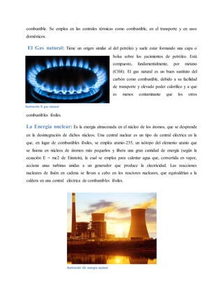 combustible. Se emplea en las centrales térmicas como combustible, en el transporte y en usos
domésticos.
El Gas natural: Tiene un origen similar al del petróleo y suele estar formando una capa o
bolsa sobre los yacimientos de petróleo. Está
compuesto, fundamentalmente, por metano
(CH4). El gas natural es un buen sustituto del
carbón como combustible, debido a su facilidad
de transporte y elevado poder calorífico y a que
es menos contaminante que los otros
combustibles fósiles.
La Energía nuclear: Es la energía almacenada en el núcleo de los átomos, que se desprende
en la desintegración de dichos núcleos. Una central nuclear es un tipo de central eléctrica en la
que, en lugar de combustibles fósiles, se emplea uranio-235, un isótopo del elemento uranio que
se fisiona en núcleos de átomos más pequeños y libera una gran cantidad de energía (según la
ecuación E = mc2 de Einstein), la cual se emplea para calentar agua que, convertida en vapor,
acciona unas turbinas unidas a un generador que produce la electricidad. Las reacciones
nucleares de fisión en cadena se llevan a cabo en los reactores nucleares, que equivaldrían a la
caldera en una central eléctrica de combustibles fósiles.
Ilustración 9: gas natural
Ilustración 10: energia nuclear
 