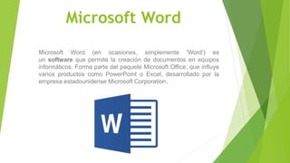 Microsoft Word
Microsoft Word (en ocasiones, simplemente 'Word') es
un software que permite la creación de documentos en equipos
informáticos. Forma parte del paquete Microsoft Office, que influye
varios productos como PowerPoint o Excel, desarrollado por la
empresa estadounidense Microsoft Corporation.
 